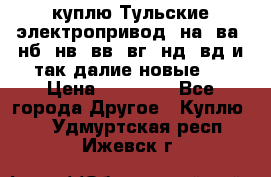 куплю Тульские электропривод  на, ва, нб, нв, вв, вг, нд, вд и так далие новые   › Цена ­ 85 500 - Все города Другое » Куплю   . Удмуртская респ.,Ижевск г.